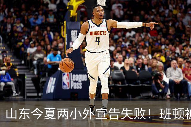 山东今夏两小外宣告失败！班顿被弃用离队倒计时，普卢默攻守全崩