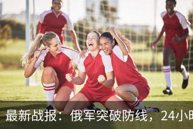 最新战报：俄军突破防线，24小时内突进5公里，乌军节节败退